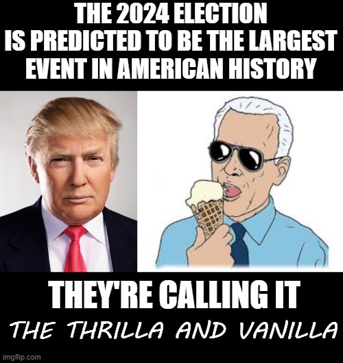 Coming To A Voter Booth Near You #Trump 2024 | THE 2024 ELECTION
IS PREDICTED TO BE THE LARGEST EVENT IN AMERICAN HISTORY; THE THRILLA AND VANILLA; THEY'RE CALLING IT | image tagged in donald trump,joe biden ice cream,memes,politics | made w/ Imgflip meme maker