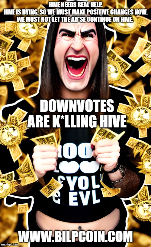 HIVE NEEDS REAL HELP.

HIVE IS DYING, SO WE MUST MAKE POSITIVE CHANGES NOW.


WE MUST NOT LET THE AB*SE CONTINUE ON HIVE. DOWNVOTES ARE K*LLING HIVE; WWW.BILPCOIN.COM | made w/ Imgflip meme maker