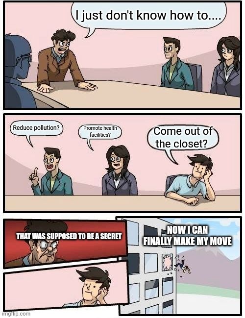 Boardroom Meeting Suggestion | I just don't know how to.... Reduce pollution? Promote health facilities? Come out of the closet? THAT WAS SUPPOSED TO BE A SECRET; NOW I CAN FINALLY MAKE MY MOVE | image tagged in memes,boardroom meeting suggestion | made w/ Imgflip meme maker