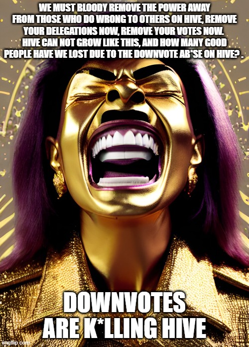 WE MUST BLOODY REMOVE THE POWER AWAY FROM THOSE WHO DO WRONG TO OTHERS ON HIVE, REMOVE YOUR DELEGATIONS NOW, REMOVE YOUR VOTES NOW. 
HIVE CAN NOT GROW LIKE THIS, AND HOW MANY GOOD PEOPLE HAVE WE LOST DUE TO THE DOWNVOTE AB*SE ON HIVE? . DOWNVOTES ARE K*LLING HIVE | made w/ Imgflip meme maker