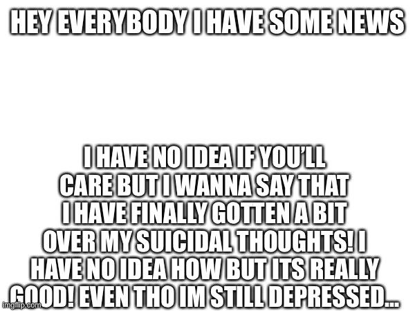 I have gotten over my suicidal thoughts! | HEY EVERYBODY I HAVE SOME NEWS; I HAVE NO IDEA IF YOU’LL CARE BUT I WANNA SAY THAT I HAVE FINALLY GOTTEN A BIT OVER MY SUICIDAL THOUGHTS! I HAVE NO IDEA HOW BUT ITS REALLY GOOD! EVEN THO IM STILL DEPRESSED… | image tagged in depression,suicide | made w/ Imgflip meme maker