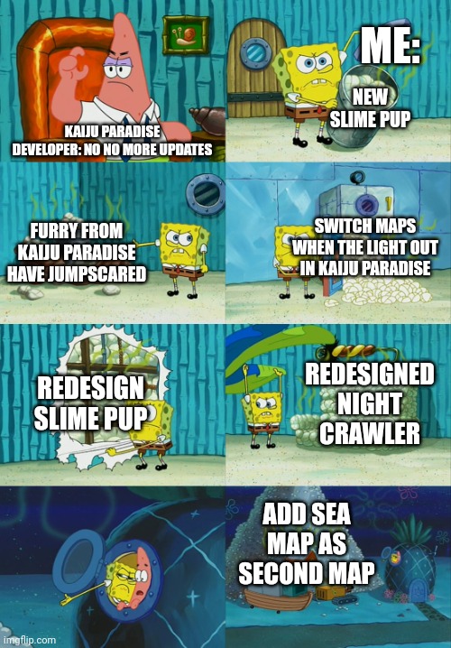 NEED UPDATE | ME:; NEW SLIME PUP; KAIJU PARADISE DEVELOPER: NO NO MORE UPDATES; SWITCH MAPS WHEN THE LIGHT OUT IN KAIJU PARADISE; FURRY FROM KAIJU PARADISE HAVE JUMPSCARED; REDESIGN SLIME PUP; REDESIGNED NIGHT CRAWLER; ADD SEA MAP AS SECOND MAP | image tagged in spongebob diapers meme,updates | made w/ Imgflip meme maker