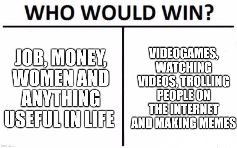 ....idk i just wanted to make a darn meme | JOB, MONEY, WOMEN AND ANYTHING USEFUL IN LIFE; VIDEOGAMES, WATCHING VIDEOS, TROLLING PEOPLE ON THE INTERNET AND MAKING MEMES | image tagged in memes,who would win,real life,funny memes,videogames,get a job | made w/ Imgflip meme maker