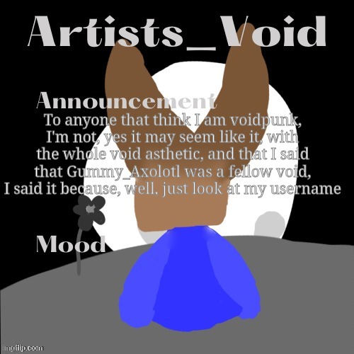 Idk if anyone thought I was, but I still feel like I gotta post this | To anyone that think I am voidpunk, I'm not, yes it may seem like it, with the whole void asthetic, and that I said that Gummy_Axolotl was a fellow void, I said it because, well, just look at my username | image tagged in artists_void announcement temp | made w/ Imgflip meme maker