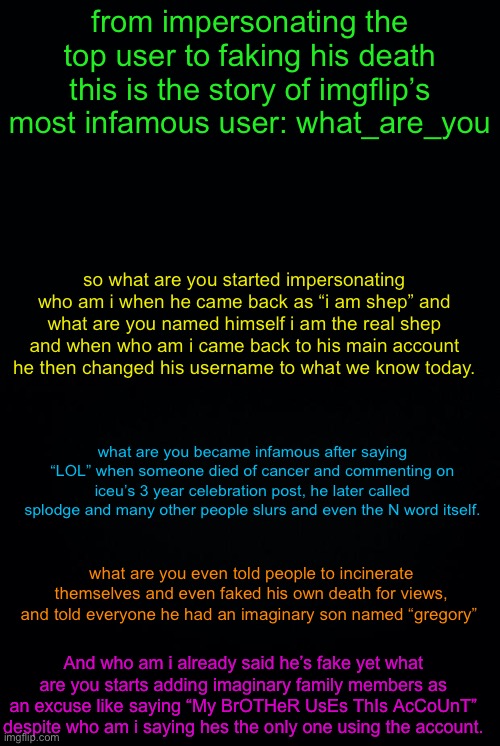 yall asked for me to expose him so here i go | from impersonating the top user to faking his death this is the story of imgflip’s most infamous user: what_are_you; so what are you started impersonating who am i when he came back as “i am shep” and what are you named himself i am the real shep and when who am i came back to his main account he then changed his username to what we know today. what are you became infamous after saying “LOL” when someone died of cancer and commenting on iceu’s 3 year celebration post, he later called splodge and many other people slurs and even the N word itself. what are you even told people to incinerate themselves and even faked his own death for views, and told everyone he had an imaginary son named “gregory”; And who am i already said he’s fake yet what are you starts adding imaginary family members as an excuse like saying “My BrOTHeR UsEs ThIs AcCoUnT” despite who am i saying hes the only one using the account. | image tagged in black background,what are you,exposed | made w/ Imgflip meme maker