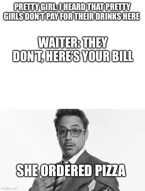 Title | PRETTY GIRL: I HEARD THAT PRETTY GIRLS DON’T PAY FOR THEIR DRINKS HERE; WAITER: THEY DON’T, HERE’S YOUR BILL; SHE ORDERED PIZZA | image tagged in robert downey jr's comments,funny | made w/ Imgflip meme maker