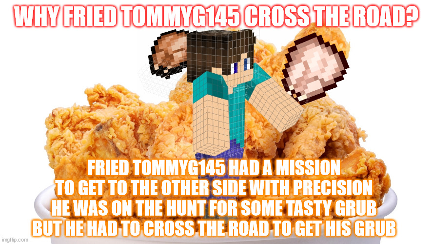 ( ͡° ͜ʖ ͡° ) | WHY FRIED TOMMYG145 CROSS THE ROAD? FRIED TOMMYG145 HAD A MISSION
TO GET TO THE OTHER SIDE WITH PRECISION
HE WAS ON THE HUNT FOR SOME TASTY GRUB
BUT HE HAD TO CROSS THE ROAD TO GET HIS GRUB | image tagged in funny,memes,tommy,minecraft | made w/ Imgflip meme maker