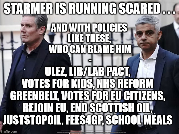 Is Starmer is running scared . . . of his own policies? | STARMER IS RUNNING SCARED . . . AND WITH POLICIES 
LIKE THESE, 
WHO CAN BLAME HIM
-; ULEZ, LIB/LAB PACT, VOTES FOR KIDS, NHS REFORM
GREENBELT, VOTES FOR EU CITIZENS, REJOIN EU, END SCOTTISH OIL, JUSTSTOPOIL, FEES4GP, SCHOOL MEALS; #Immigration #Starmerout #Labour #JonLansman #wearecorbyn #KeirStarmer #DianeAbbott #McDonnell #cultofcorbyn #labourisdead #Momentum #labourracism #socialistsunday #nevervotelabour #socialistanyday #Antisemitism #Savile #SavileGate #Paedo #Worboys #GroomingGangs #Paedophile #IllegalImmigration #Immigrants #Invasion #StarmerResign #Starmeriswrong #SirSoftie #SirSofty #PatCullen #Cullen #RCN #nurse #nursing #strikes #SueGray #Blair #Steroids #Economy | image tagged in starmerout getstarmerout,labourisdead,stop boats rwanda,illegal immigration,cultofcorbyn,starmer khan ulez | made w/ Imgflip meme maker