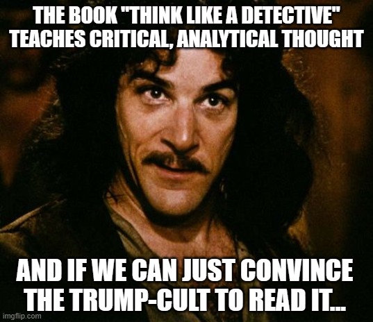 Yeah, I know it's overly optimistic... but hey, ants... rubber tree plants... something-something... | THE BOOK "THINK LIKE A DETECTIVE" TEACHES CRITICAL, ANALYTICAL THOUGHT; AND IF WE CAN JUST CONVINCE THE TRUMP-CULT TO READ IT... | image tagged in inigo montoya,fools,trump unfit unqualified dangerous | made w/ Imgflip meme maker