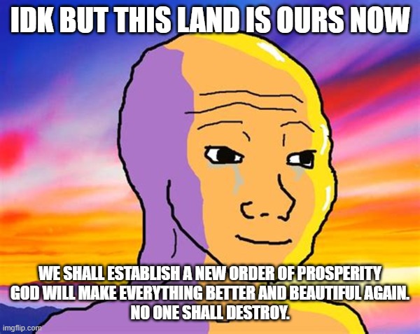 Sunset Wojak | IDK BUT THIS LAND IS OURS NOW; WE SHALL ESTABLISH A NEW ORDER OF PROSPERITY

GOD WILL MAKE EVERYTHING BETTER AND BEAUTIFUL AGAIN.
NO ONE SHALL DESTROY. | image tagged in sunset wojak | made w/ Imgflip meme maker