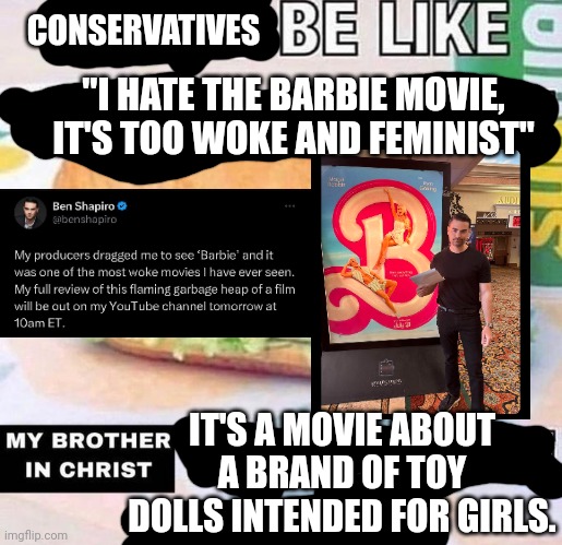 Conservatives are all shocked a movie about toy dolls for girls is centered around a female protagonist | CONSERVATIVES; "I HATE THE BARBIE MOVIE, IT'S TOO WOKE AND FEMINIST"; IT'S A MOVIE ABOUT A BRAND OF TOY DOLLS INTENDED FOR GIRLS. | image tagged in brother in christ subway,ben shapiro,conservative logic,movies,hollywood,barbie | made w/ Imgflip meme maker