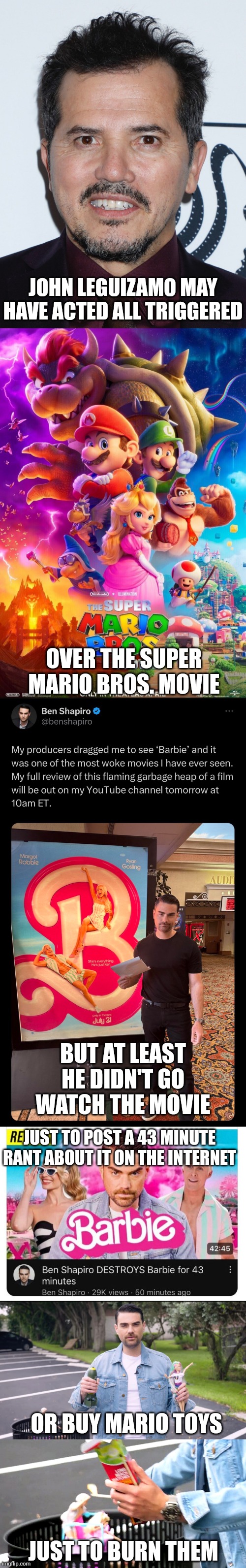 Ben Shapiro is acting all triggered over the Barbie movie, a lot worse than John Leguizamo over the Mario movie | JOHN LEGUIZAMO MAY HAVE ACTED ALL TRIGGERED; OVER THE SUPER MARIO BROS. MOVIE; BUT AT LEAST HE DIDN'T GO WATCH THE MOVIE; JUST TO POST A 43 MINUTE RANT ABOUT IT ON THE INTERNET; OR BUY MARIO TOYS; JUST TO BURN THEM | image tagged in ben shapiro,conservative hypocrisy,triggered,movies,hollywood,barbie | made w/ Imgflip meme maker