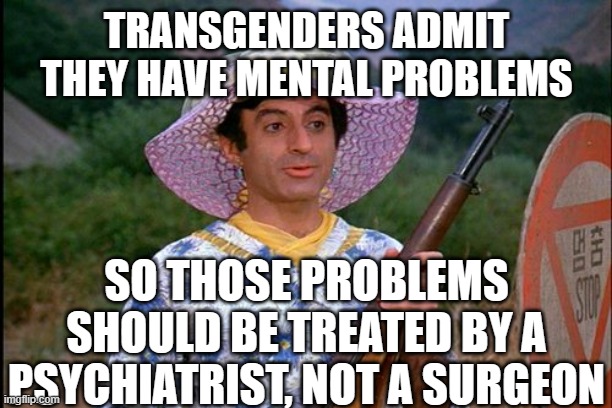 MASH Transgender | TRANSGENDERS ADMIT THEY HAVE MENTAL PROBLEMS SO THOSE PROBLEMS SHOULD BE TREATED BY A PSYCHIATRIST, NOT A SURGEON | image tagged in mash transgender | made w/ Imgflip meme maker