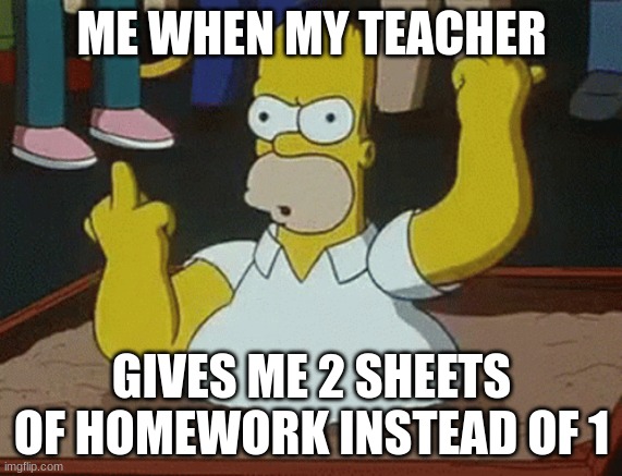 Homer Simpson Homework Meme | ME WHEN MY TEACHER; GIVES ME 2 SHEETS OF HOMEWORK INSTEAD OF 1 | image tagged in the simpsons | made w/ Imgflip meme maker