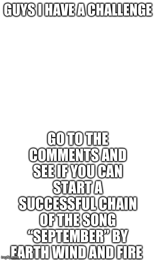 Try it! | GO TO THE COMMENTS AND SEE IF YOU CAN START A SUCCESSFUL CHAIN OF THE SONG “SEPTEMBER” BY EARTH WIND AND FIRE; GUYS I HAVE A CHALLENGE | image tagged in september,earth wind and fire,challenge,music | made w/ Imgflip meme maker