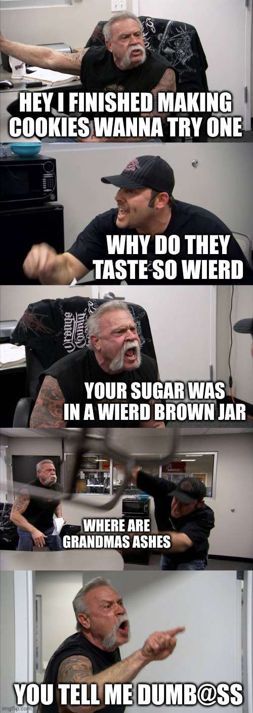 0_0 | HEY I FINISHED MAKING COOKIES WANNA TRY ONE; WHY DO THEY TASTE SO WIERD; YOUR SUGAR WAS IN A WIERD BROWN JAR; WHERE ARE GRANDMAS ASHES; YOU TELL ME DUMB@SS | image tagged in memes,american chopper argument,grandma,ashes,funny,cookies | made w/ Imgflip meme maker