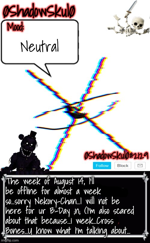 SSFR'S Template 2022 | Neutral; The week of August 14, I'll be offline for almost a week so...sorry Nekory-Chan...I will not be here for ur B-Day ;n; (I'm also scared about that because...1 week...Cross Bones...U know what I'm talking about... | image tagged in ssfr's template 2022 | made w/ Imgflip meme maker