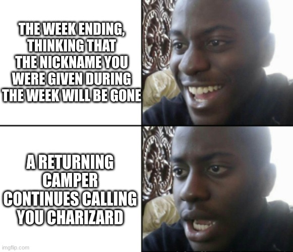 Camp Nicknames | THE WEEK ENDING, THINKING THAT THE NICKNAME YOU WERE GIVEN DURING THE WEEK WILL BE GONE; A RETURNING CAMPER CONTINUES CALLING YOU CHARIZARD | image tagged in happy / shock | made w/ Imgflip meme maker