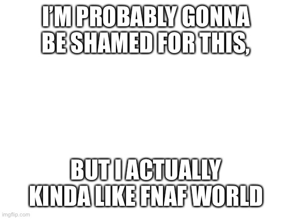 Blank White Template | I’M PROBABLY GONNA BE SHAMED FOR THIS, BUT I ACTUALLY KINDA LIKE FNAF WORLD | image tagged in blank white template | made w/ Imgflip meme maker