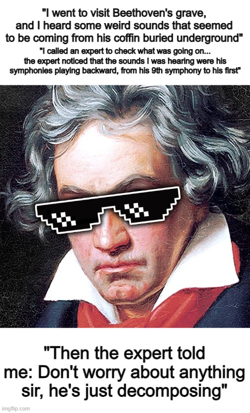 Probably the longest, but best pun of all time :D | "I went to visit Beethoven's grave, and I heard some weird sounds that seemed to be coming from his coffin buried underground"; "I called an expert to check what was going on... the expert noticed that the sounds I was hearing were his symphonies playing backward, from his 9th symphony to his first"; "Then the expert told me: Don't worry about anything sir, he's just decomposing" | image tagged in mlg beethoven | made w/ Imgflip meme maker