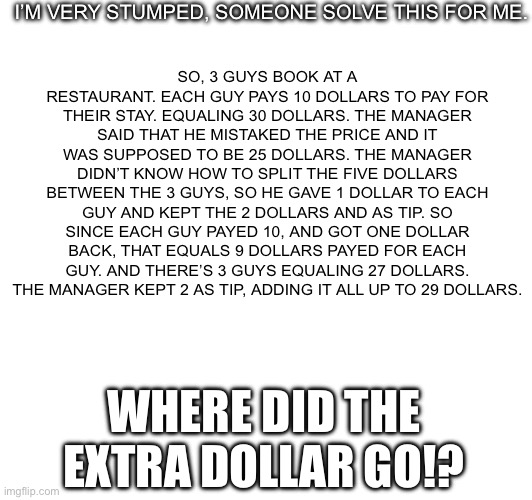 I SWEAR- IT HURTS MY BRAIN, I DONT EVEN KNOW THE ANSWER | I’M VERY STUMPED, SOMEONE SOLVE THIS FOR ME. SO, 3 GUYS BOOK AT A RESTAURANT. EACH GUY PAYS 10 DOLLARS TO PAY FOR THEIR STAY. EQUALING 30 DOLLARS. THE MANAGER SAID THAT HE MISTAKED THE PRICE AND IT WAS SUPPOSED TO BE 25 DOLLARS. THE MANAGER DIDN’T KNOW HOW TO SPLIT THE FIVE DOLLARS BETWEEN THE 3 GUYS, SO HE GAVE 1 DOLLAR TO EACH GUY AND KEPT THE 2 DOLLARS AND AS TIP. SO SINCE EACH GUY PAYED 10, AND GOT ONE DOLLAR BACK, THAT EQUALS 9 DOLLARS PAYED FOR EACH GUY. AND THERE’S 3 GUYS EQUALING 27 DOLLARS. THE MANAGER KEPT 2 AS TIP, ADDING IT ALL UP TO 29 DOLLARS. WHERE DID THE EXTRA DOLLAR GO!? | image tagged in math,riddle | made w/ Imgflip meme maker