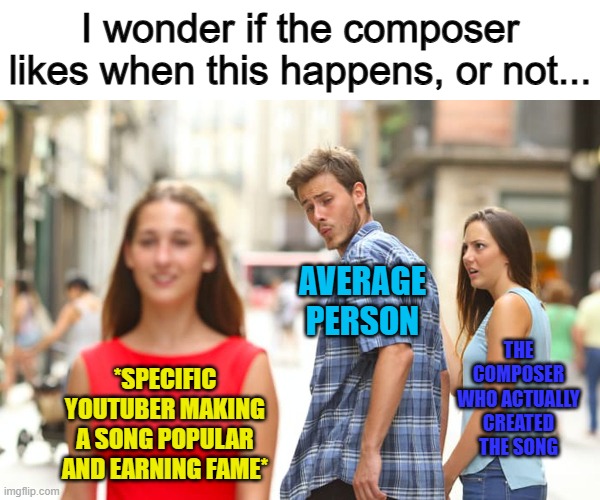 Hmm... they probably would like it, but I'm not entirely sure :/ | I wonder if the composer likes when this happens, or not... AVERAGE PERSON; THE COMPOSER WHO ACTUALLY CREATED THE SONG; *SPECIFIC YOUTUBER MAKING A SONG POPULAR AND EARNING FAME* | image tagged in memes,distracted boyfriend | made w/ Imgflip meme maker