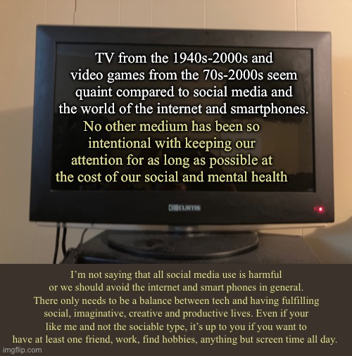 *snort* damn that’s some good internet! | TV from the 1940s-2000s and video games from the 70s-2000s seem quaint compared to social media and the world of the internet and smartphones. No other medium has been so intentional with keeping our attention for as long as possible at the cost of our social and mental health; I’m not saying that all social media use is harmful or we should avoid the internet and smart phones in general. There only needs to be a balance between tech and having fulfilling social, imaginative, creative and productive lives. Even if your like me and not the sociable type, it’s up to you if you want to have at least one friend, work, find hobbies, anything but screen time all day. | made w/ Imgflip meme maker