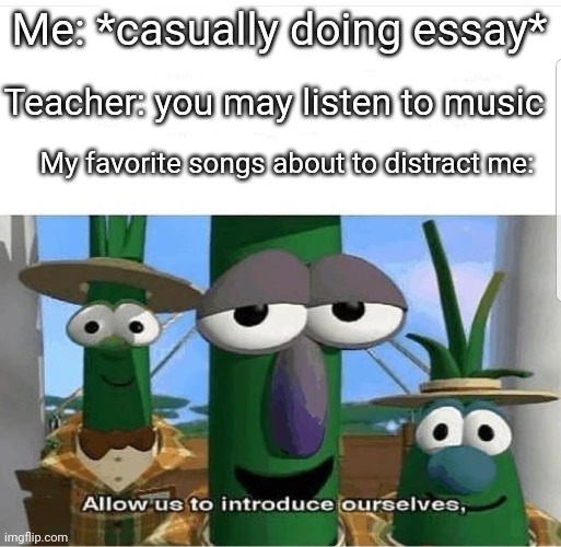 Allow us to introduce ourselves | Me: *casually doing essay*; Teacher: you may listen to music; My favorite songs about to distract me: | image tagged in allow us to introduce ourselves | made w/ Imgflip meme maker