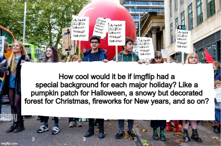 Halloween is coming up soon anyway ;) | How cool would it be if imgflip had a special background for each major holiday? Like a pumpkin patch for Halloween, a snowy but decorated forest for Christmas, fireworks for New years, and so on? | image tagged in wide blank protest banner | made w/ Imgflip meme maker
