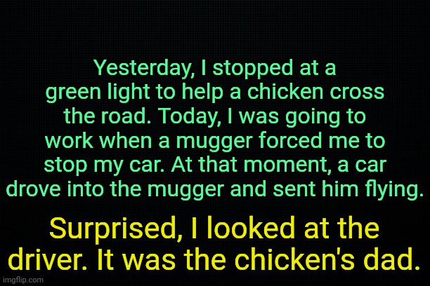 . | Yesterday, I stopped at a green light to help a chicken cross the road. Today, I was going to work when a mugger forced me to stop my car. At that moment, a car drove into the mugger and sent him flying. Surprised, I looked at the driver. It was the chicken's dad. | image tagged in the black | made w/ Imgflip meme maker