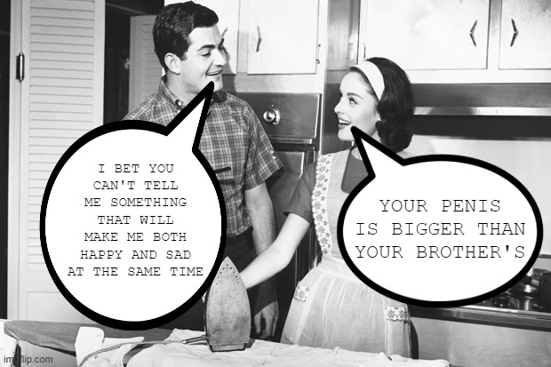 Happy and Sad | YOUR PENIS IS BIGGER THAN YOUR BROTHER'S; I BET YOU CAN'T TELL ME SOMETHING THAT WILL MAKE ME BOTH HAPPY AND SAD AT THE SAME TIME | image tagged in vintage husband and wife | made w/ Imgflip meme maker