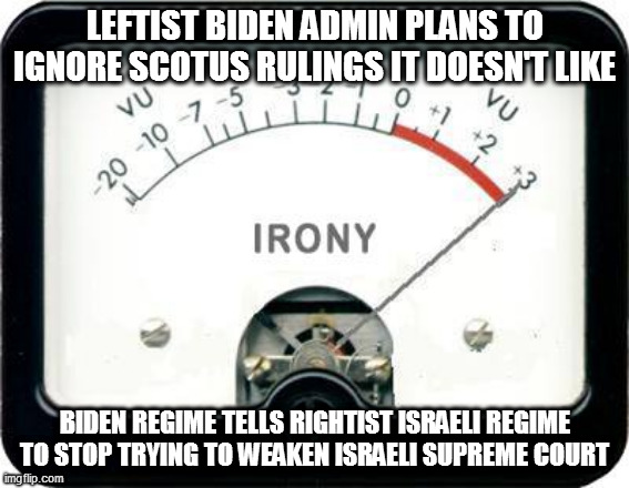 Irony Meter | LEFTIST BIDEN ADMIN PLANS TO IGNORE SCOTUS RULINGS IT DOESN'T LIKE; BIDEN REGIME TELLS RIGHTIST ISRAELI REGIME TO STOP TRYING TO WEAKEN ISRAELI SUPREME COURT | image tagged in irony meter | made w/ Imgflip meme maker