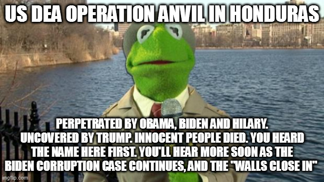 Kermit News Report | US DEA OPERATION ANVIL IN HONDURAS; PERPETRATED BY OBAMA, BIDEN AND HILARY. UNCOVERED BY TRUMP. INNOCENT PEOPLE DIED. YOU HEARD THE NAME HERE FIRST. YOU'LL HEAR MORE SOON AS THE BIDEN CORRUPTION CASE CONTINUES, AND THE "WALLS CLOSE IN" | image tagged in kermit news report | made w/ Imgflip meme maker
