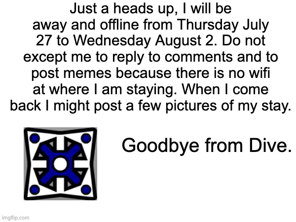 I will still be online until thursday i just might forget so i made it right now | Just a heads up, I will be away and offline from Thursday July 27 to Wednesday August 2. Do not except me to reply to comments and to post memes because there is no wifi at where I am staying. When I come back I might post a few pictures of my stay. Goodbye from Dive. | image tagged in goodbye,people,i will miss,all of you,for a week,-dive | made w/ Imgflip meme maker
