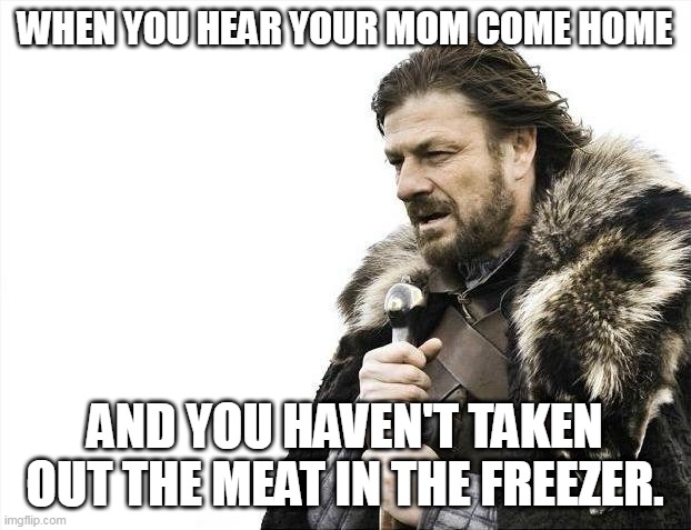 The War Against Mom - Chapter One | WHEN YOU HEAR YOUR MOM COME HOME; AND YOU HAVEN'T TAKEN OUT THE MEAT IN THE FREEZER. | image tagged in memes,brace yourselves x is coming,funny,relateable,brace yourself,new meme | made w/ Imgflip meme maker