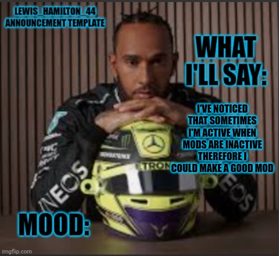 Lewis_Hamilton_44s announcement template | I'VE NOTICED THAT SOMETIMES I'M ACTIVE WHEN MODS ARE INACTIVE THEREFORE I COULD MAKE A GOOD MOD | image tagged in lewis_hamilton_44s announcement template | made w/ Imgflip meme maker