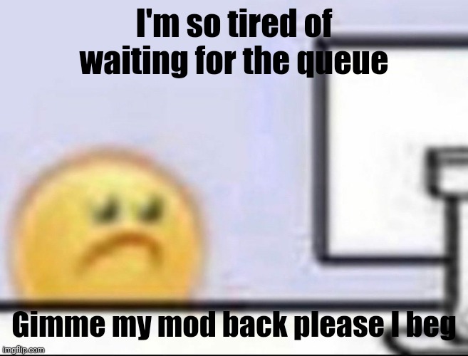 . | I'm so tired of waiting for the queue; Gimme my mod back please I beg | image tagged in zad | made w/ Imgflip meme maker