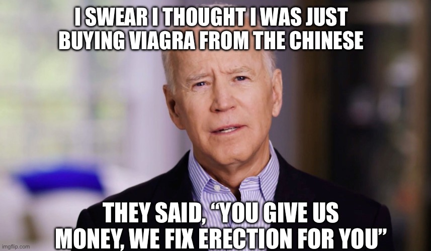 Joe Biden 2020 | I SWEAR I THOUGHT I WAS JUST BUYING VIAGRA FROM THE CHINESE; THEY SAID, “YOU GIVE US MONEY, WE FIX ERECTION FOR YOU” | image tagged in joe biden 2020,maga,funny memes | made w/ Imgflip meme maker