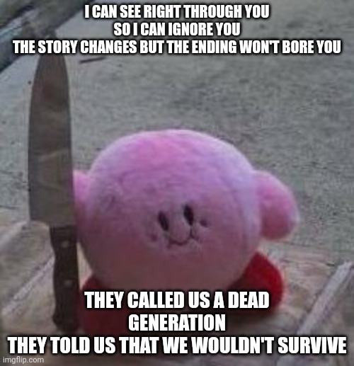 creepy kirby | I CAN SEE RIGHT THROUGH YOU SO I CAN IGNORE YOU
THE STORY CHANGES BUT THE ENDING WON'T BORE YOU; THEY CALLED US A DEAD GENERATION
THEY TOLD US THAT WE WOULDN'T SURVIVE | image tagged in creepy kirby | made w/ Imgflip meme maker