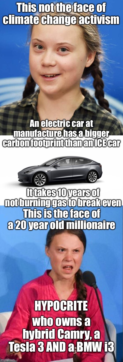 Handsomely rewarded for pushing a false climate narrative that one does not live up to! How big is her carbon footprint? | This not the face of climate change activism; An electric car at manufacture has a bigger carbon footprint than an ICE car; It takes 10 years of not burning gas to break even; This is the face of a 20 year old millionaire; HYPOCRITE; who owns a hybrid Camry, a Tesla 3 AND a BMW i3 | image tagged in greta thunberg,tesla model 3,greta thunberg how dare you | made w/ Imgflip meme maker