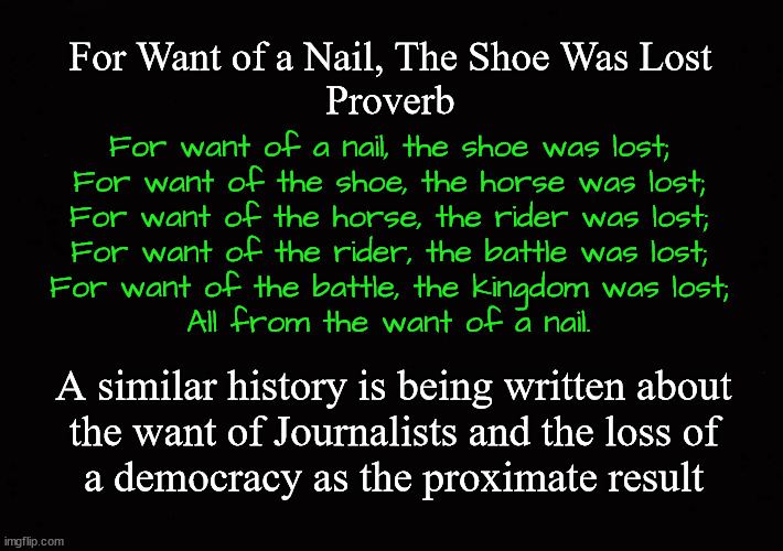 For Want of a Nail, The Shoe Was Lost Proverb | For Want of a Nail, The Shoe Was Lost
Proverb; For want of a nail, the shoe was lost;
For want of the shoe, the horse was lost;
For want of the horse, the rider was lost;
For want of the rider, the battle was lost;
For want of the battle, the kingdom was lost;
All from the want of a nail. A similar history is being written about
the want of Journalists and the loss of
a democracy as the proximate result | image tagged in the death of journalism,the society of professional journalists code of ethics | made w/ Imgflip meme maker