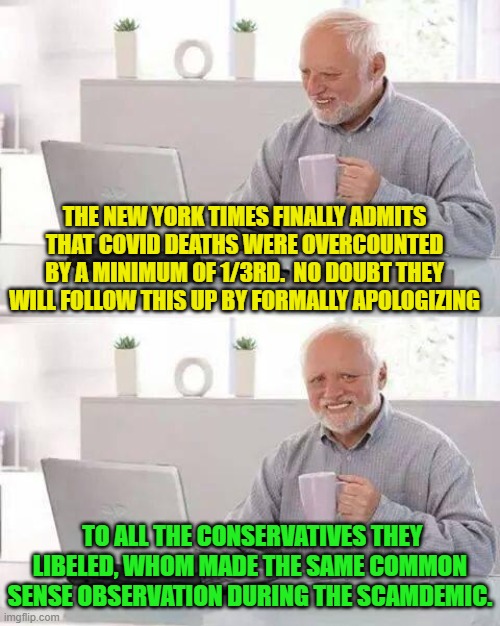 Trump also told the Mainstream Media that COVID deaths were being over-counted. | THE NEW YORK TIMES FINALLY ADMITS THAT COVID DEATHS WERE OVERCOUNTED BY A MINIMUM OF 1/3RD.  NO DOUBT THEY WILL FOLLOW THIS UP BY FORMALLY APOLOGIZING; TO ALL THE CONSERVATIVES THEY LIBELED, WHOM MADE THE SAME COMMON SENSE OBSERVATION DURING THE SCAMDEMIC. | image tagged in hide the pain harold | made w/ Imgflip meme maker