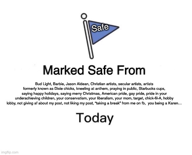 Marked safe from all the above | Safe; Bud Light, Barbie, Jason Aldean, Christian artists, secular artists, artists formerly known as Dixie chicks, kneeling at anthem, praying in public, Starbucks cups, saying happy holidays, saying merry Christmas, American pride, gay pride, pride in your underachieving children, your conservatism, your liberalism, your mom, target, chick-fil-A, hobby lobby, not giving af about my post, not liking my post, “taking a break” from me on fb,  you being a Karen… | image tagged in memes,marked safe from | made w/ Imgflip meme maker