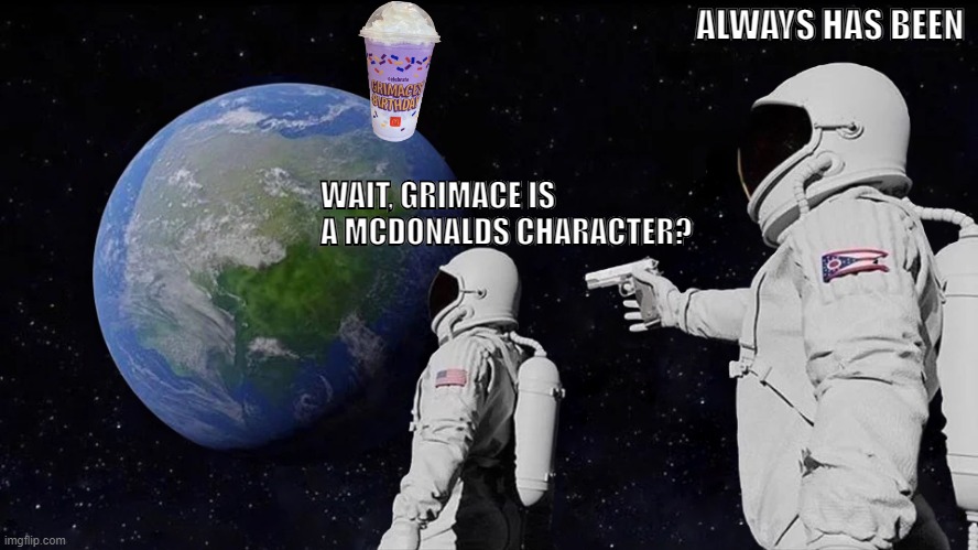 Anyone else? | ALWAYS HAS BEEN; WAIT, GRIMACE IS A MCDONALDS CHARACTER? | image tagged in memes,always has been | made w/ Imgflip meme maker