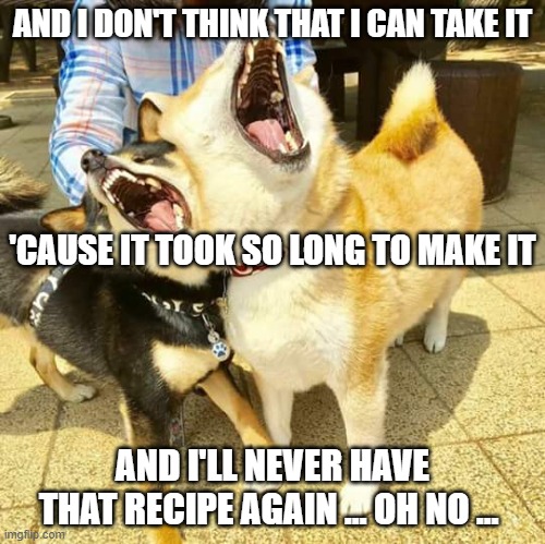 Singing doggos | AND I DON'T THINK THAT I CAN TAKE IT AND I'LL NEVER HAVE THAT RECIPE AGAIN … OH NO … 'CAUSE IT TOOK SO LONG TO MAKE IT | image tagged in singing doggos | made w/ Imgflip meme maker