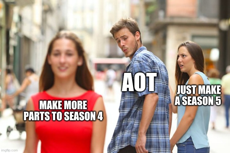 Distracted Boyfriend | AOT; JUST MAKE A SEASON 5; MAKE MORE PARTS TO SEASON 4 | image tagged in memes,distracted boyfriend | made w/ Imgflip meme maker