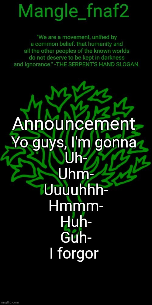 Mangle_fnaf2's third announcement template | Yo guys, I'm gonna 
Uh-
Uhm-
Uuuuhhh-
Hmmm-
Huh-
Guh-
I forgor | image tagged in mangle_fnaf2's third announcement template | made w/ Imgflip meme maker