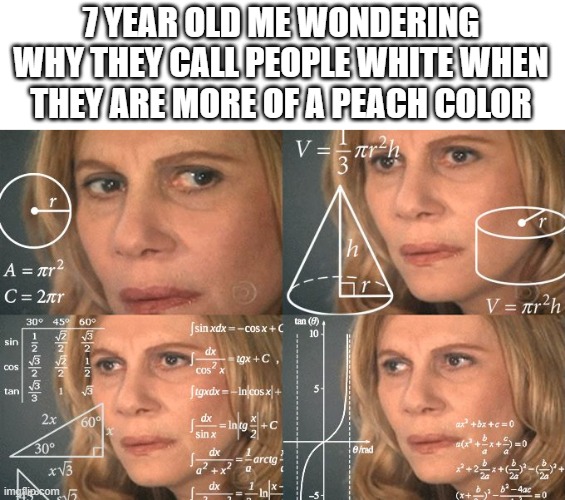 Calculating meme | 7 YEAR OLD ME WONDERING WHY THEY CALL PEOPLE WHITE WHEN THEY ARE MORE OF A PEACH COLOR | image tagged in calculating meme | made w/ Imgflip meme maker