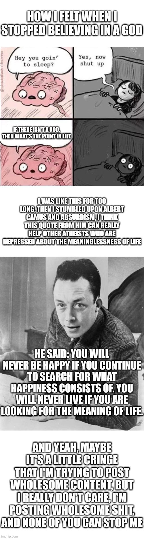 HOW I FELT WHEN I STOPPED BELIEVING IN A GOD; IF THERE ISN'T A GOD, THEN WHAT'S THE POINT IN LIFE; I WAS LIKE THIS FOR TOO LONG, THEN I STUMBLED UPON ALBERT CAMUS AND ABSURDISM, I THINK THIS QUOTE FROM HIM CAN REALLY HELP OTHER ATHEISTS WHO ARE DEPRESSED ABOUT THE MEANINGLESSNESS OF LIFE; HE SAID: YOU WILL NEVER BE HAPPY IF YOU CONTINUE TO SEARCH FOR WHAT HAPPINESS CONSISTS OF. YOU WILL NEVER LIVE IF YOU ARE LOOKING FOR THE MEANING OF LIFE. AND YEAH, MAYBE IT'S A LITTLE CRINGE THAT I'M TRYING TO POST WHOLESOME CONTENT, BUT I REALLY DON'T CARE, I'M POSTING WHOLESOME SHIT, AND NONE OF YOU CAN STOP ME | image tagged in blank white template,waking up brain | made w/ Imgflip meme maker
