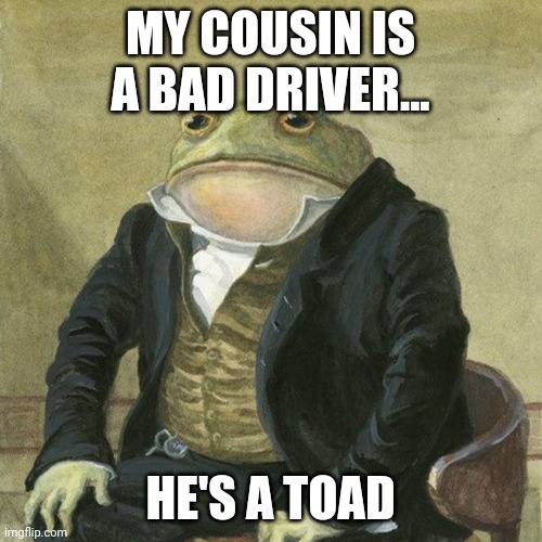 A toad... Ha, ha... Not! | MY COUSIN IS A BAD DRIVER... HE'S A TOAD | image tagged in gentlemen it is with great pleasure to inform you that | made w/ Imgflip meme maker